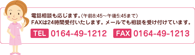 電話相談も応じます。FAXは24時間受付いたします。メールでも相談を受付しています。TEL：0164-49-1212　FAX：0164-49-1213