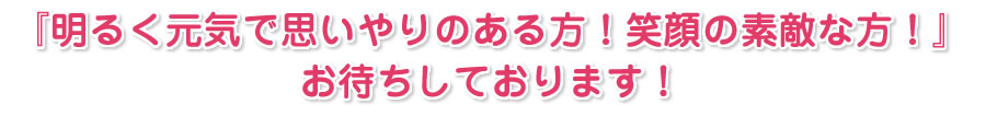 明るく元気で思いやりのある方！笑顔の素敵な方！お待ちしております！